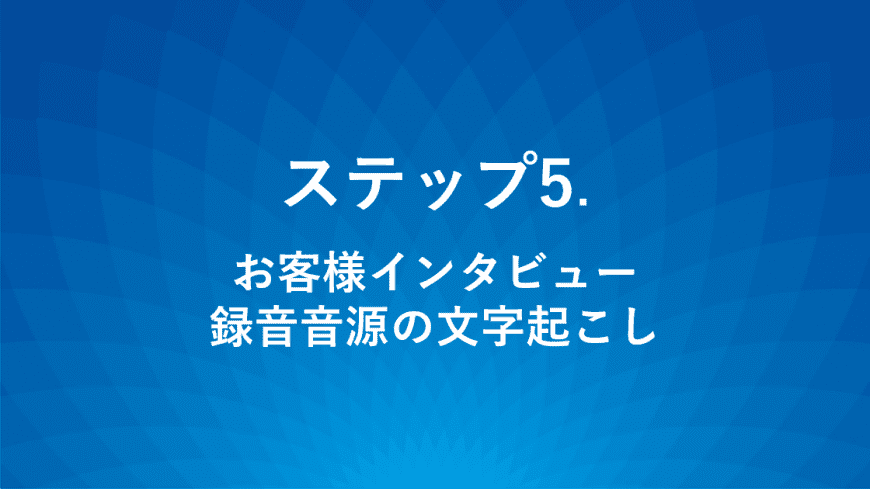 ステップ5.お客様インタビュー録音音源の文字起こし